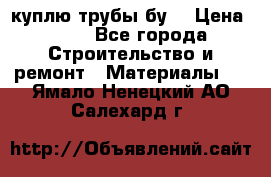 куплю трубы бу  › Цена ­ 10 - Все города Строительство и ремонт » Материалы   . Ямало-Ненецкий АО,Салехард г.